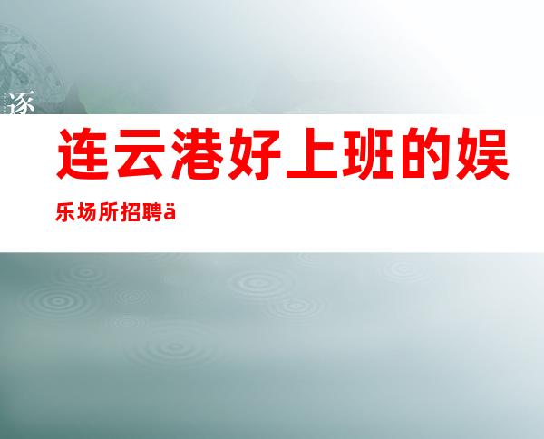 连云港好上班的娱乐场所招聘信息 实力团队包你上班日常超