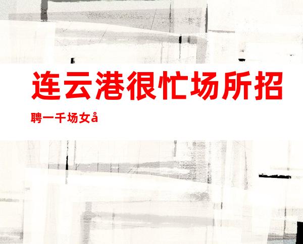 连云港很忙场所招聘一千场女员工[抓不住爱情还有]急招
