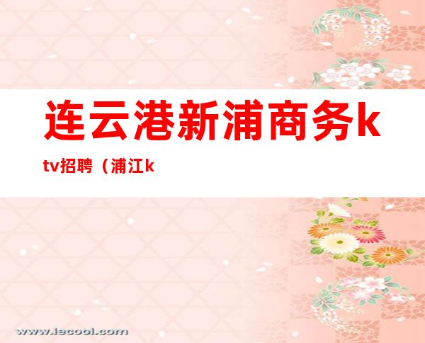 连云港新浦商务ktv招聘（浦江ktv招聘）