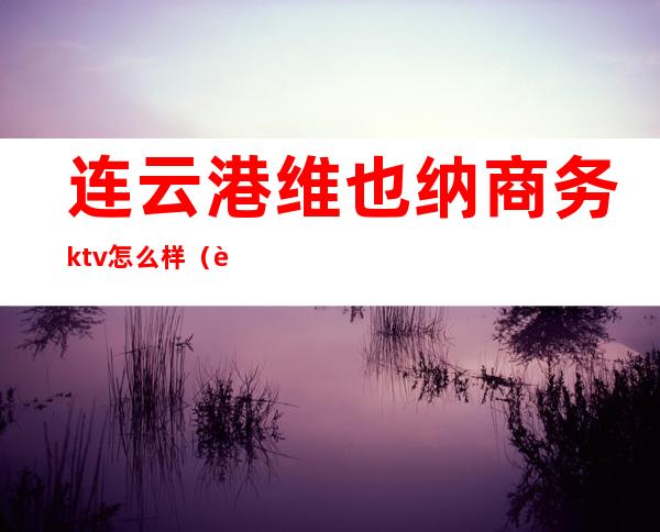 连云港维也纳商务ktv怎么样（连云港维也纳娱乐会所）