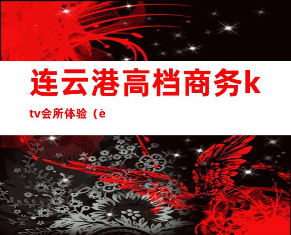连云港高档商务ktv会所体验(连云港最开放的ktv)