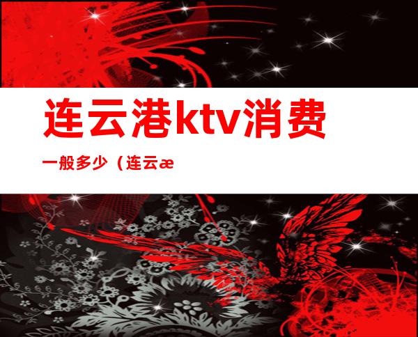 连云港ktv消费一般多少(连云港ktv消费一般多少)