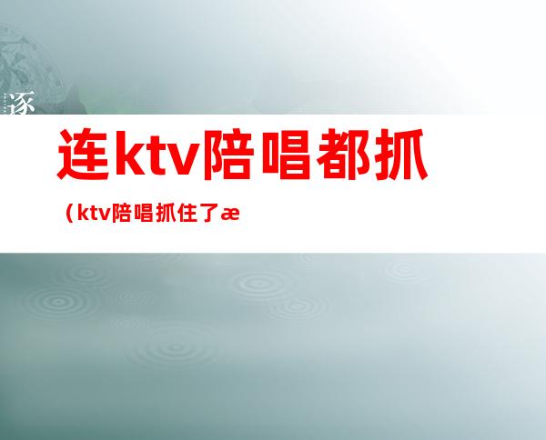 连ktv陪唱都抓(ktv陪唱抓住了怎么处理)