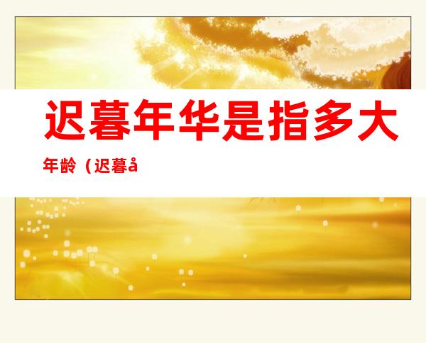 迟暮年华是指多大年龄(迟暮年华是指多大年龄段)