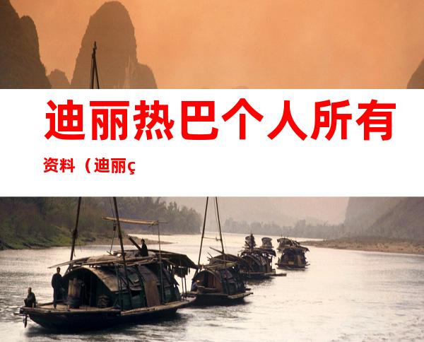 迪丽热巴个人所有资料(迪丽热巴个人所有资料男朋友)