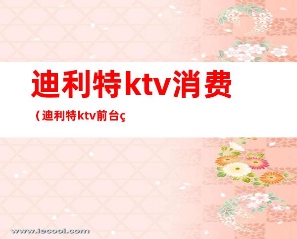 迪利特ktv消费(迪利特ktv前台电话)