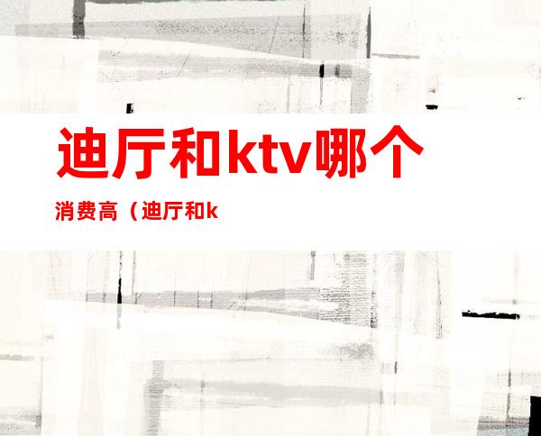 迪厅和ktv哪个消费高(迪厅和ktv哪个消费高些)