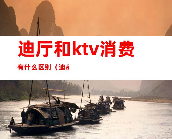 迪厅和ktv消费有什么区别(迪厅和酒吧和ktv的区别)