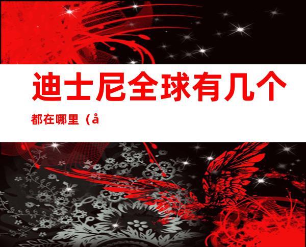 迪士尼全球有几个都在哪里(全球有几个迪士尼分别在哪里)