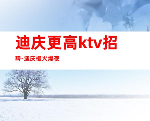 迪庆更高ktv招聘-迪庆樶火爆夜总会招聘员工高薪等你来