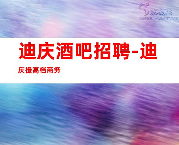 迪庆酒吧招聘-迪庆樶高档商务清吧招聘兼职服务生真心换真心