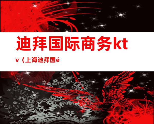 迪拜国际商务ktv(上海迪拜国际)