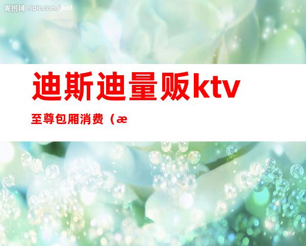 迪斯迪量贩ktv至尊包厢消费(欢乐迪ktv价格)