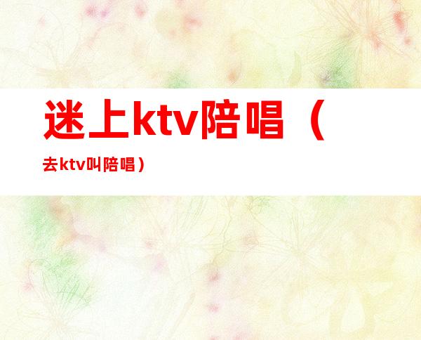迷上ktv陪唱(去ktv叫陪唱)