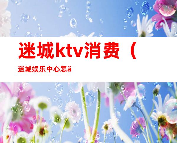 迷城ktv消费(迷城娱乐中心怎么样)
