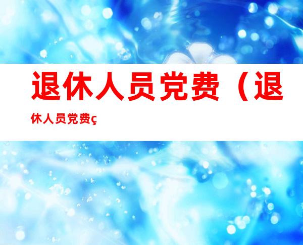 退休人员党费(退休人员党费缴纳最新标准2022)