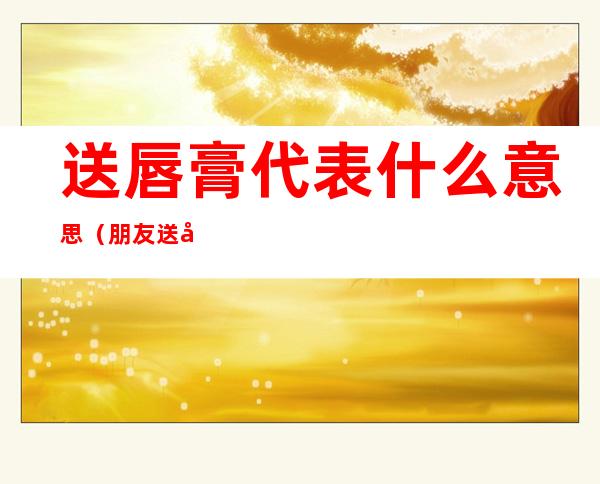 送唇膏代表什么意思(朋友送唇膏是什么意思)