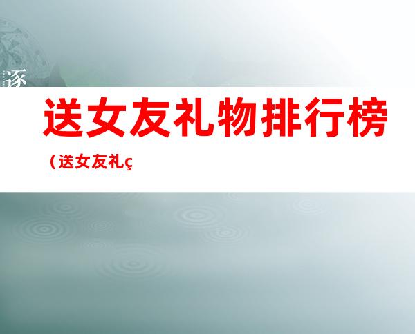 送女友礼物排行榜(送女友礼物排行榜千元)