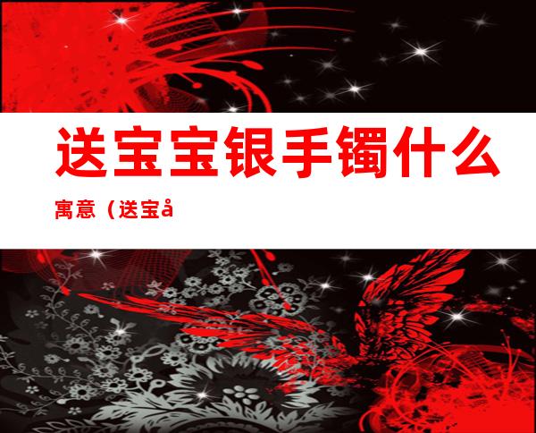 送宝宝银手镯什么寓意(送宝宝银镯银饰的寓意)