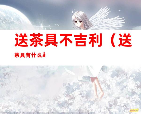 送茶具不吉利(送茶具有什么忌讳)
