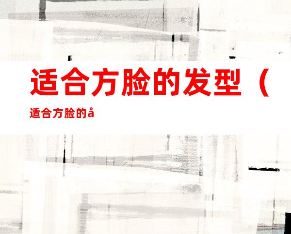 适合方脸的发型（适合方脸的发型男）