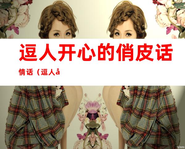逗人开心的俏皮话情话（逗人开心的俏皮话情话女生）