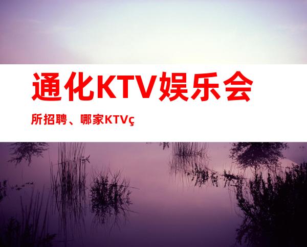 通化KTV娱乐会所招聘、哪家KTV生意更好、生意不用愁