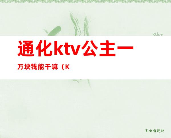 通化ktv公主一万块钱能干嘛(KTV公主一晚400块钱能干嘛)