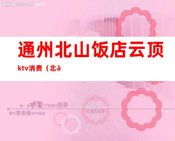 通州北山饭店云顶ktv消费(北京通州区ktv)