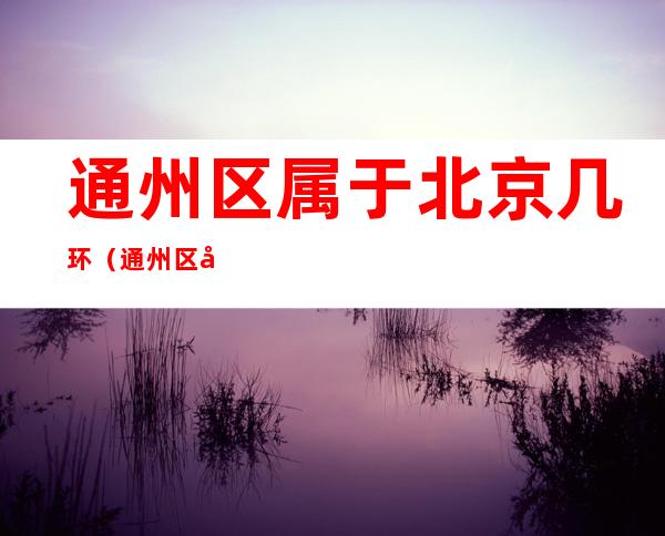 通州区属于北京几环(通州区属于北京几环?)