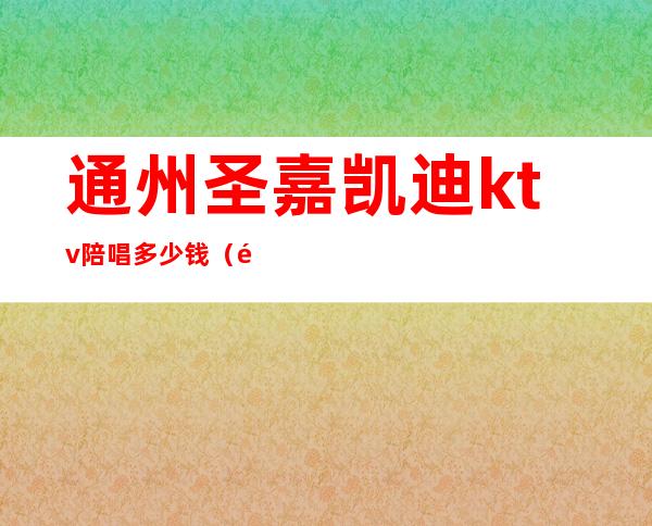 通州圣嘉凯迪ktv陪唱多少钱(通州附近KTV)