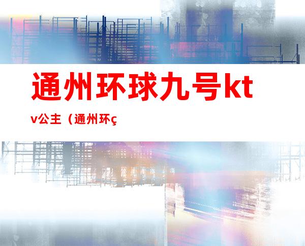 通州环球九号ktv公主(通州环球9号ktv公主)
