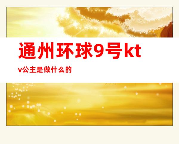 通州环球9号ktv公主是做什么的（通州环球9号ktv有女孩么）