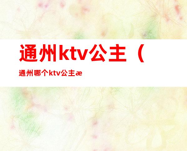 通州ktv公主(通州哪个ktv公主漂亮)