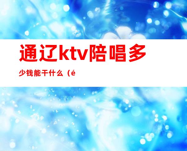 通辽ktv陪唱多少钱能干什么(通辽陪唱可以干什么)