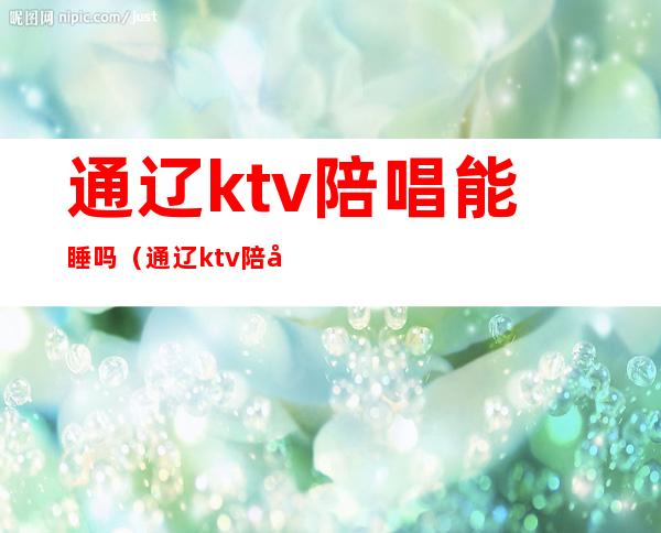 通辽ktv陪唱能睡吗(通辽ktv陪唱多少钱)