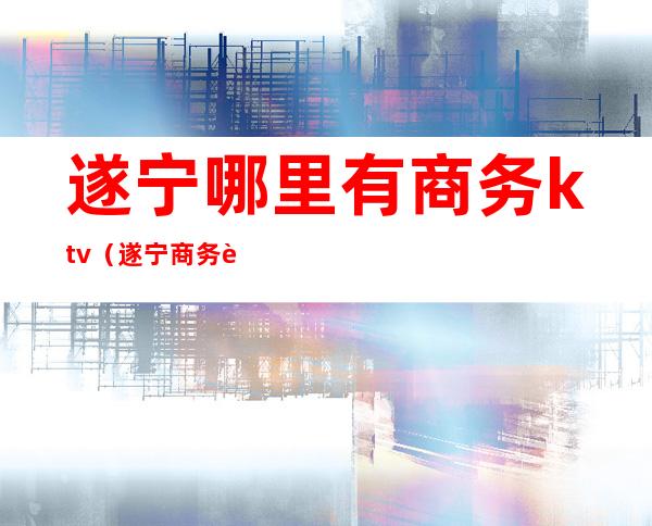 遂宁哪里有商务ktv(遂宁商务车)