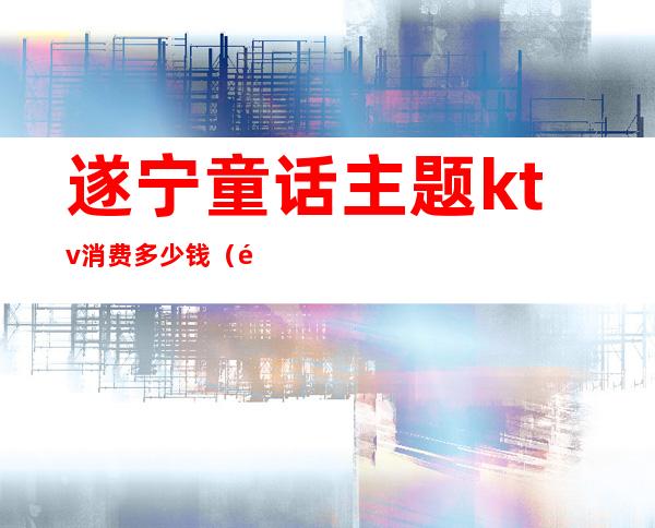 遂宁童话主题ktv消费多少钱(遂宁童话主题ktv消费多少钱)