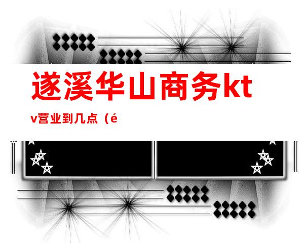 遂溪华山商务ktv营业到几点(遂溪ktv订房电话)