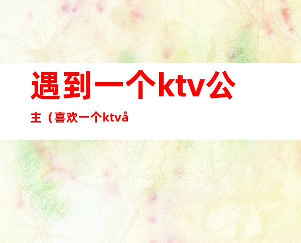 遇到一个ktv公主(喜欢一个ktv公主)