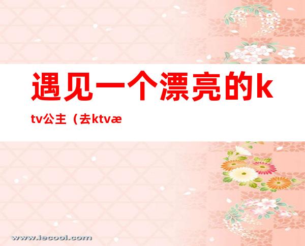 遇见一个漂亮的ktv公主（去ktv找公主）