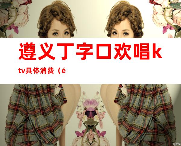 遵义丁字口欢唱ktv具体消费(遵义丁字口欢唱ktv具体消费价格)