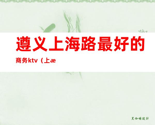 遵义上海路最好的商务ktv(上海遵义路在哪个区)