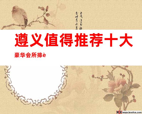 遵义值得推荐十大豪华会所排行榜!快来了解一下