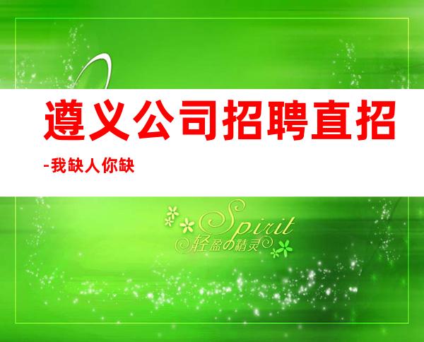 遵义公司招聘直招-我缺人你缺