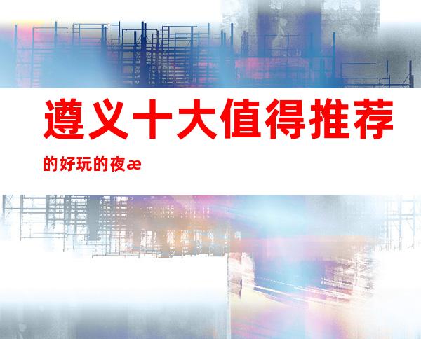 遵义十大值得推荐的好玩的夜总会!金熙府商务夜总会预定!
