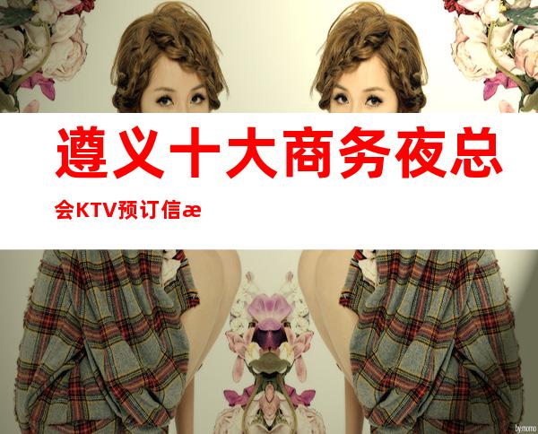 遵义十大商务夜总会KTV预订信息-遵义商务宴请接待新鲜出炉预定