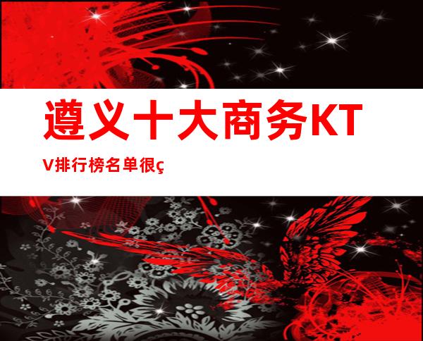 遵义十大商务KTV排行榜名单很知名的KTV夜总会包厢消费一览介绍!
