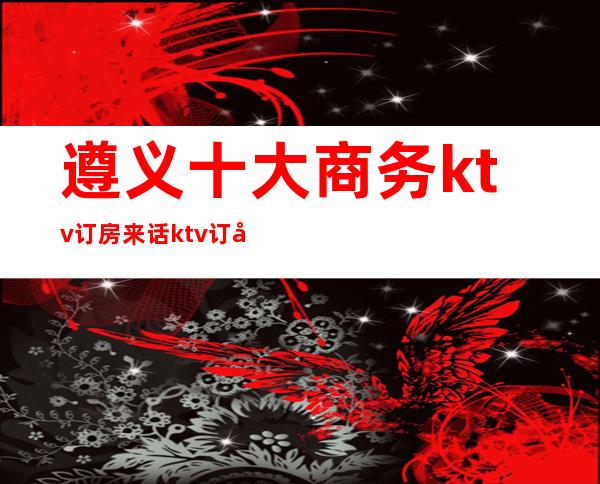 遵义十大商务ktv订房来话ktv订包信息-重庆商务夜总会预定