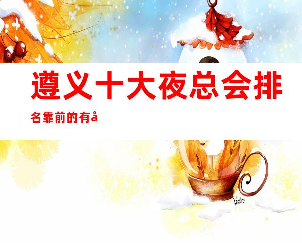 遵义十大夜总会排名靠前的有哪些,哪家更  好玩？
